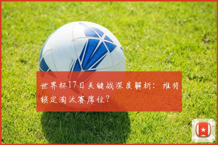 世界杯17日关键战深度解析:谁将锁定淘汰赛席位?