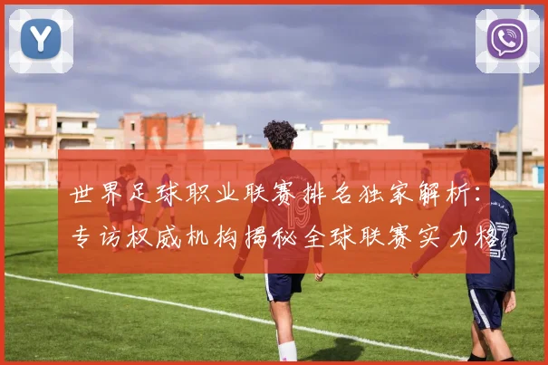 世界足球职业联赛排名独家解析:专访权威机构揭秘全球联赛实力格局