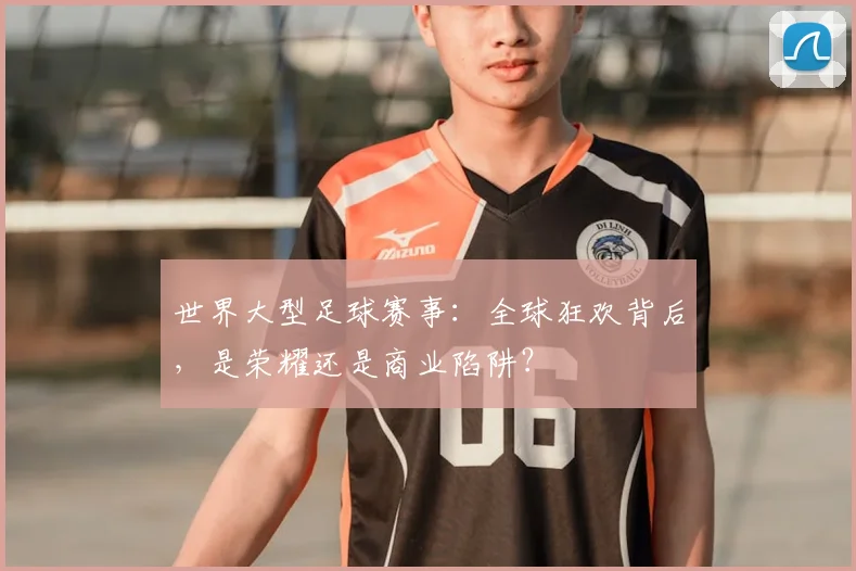 世界大型足球赛事:全球狂欢背后,是荣耀还是商业陷阱?
